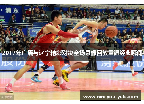 2017年广厦与辽宁精彩对决全场录像回放重温经典瞬间